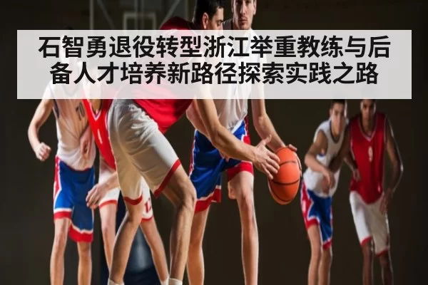 石智勇退役转型浙江举重教练与后备人才培养新路径探索实践之路（c7）